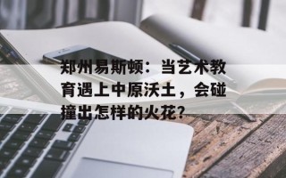 郑州易斯顿：当艺术教育遇上中原沃土，会碰撞出怎样的火花？