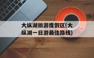 大纵湖旅游度假区(大纵湖一日游最佳路线)