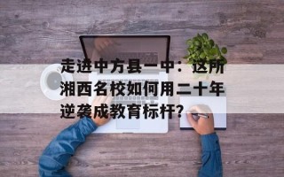 走进中方县一中：这所湘西名校如何用二十年逆袭成教育标杆？