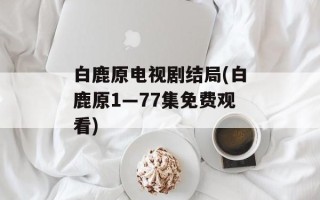 白鹿原电视剧结局(白鹿原1—77集免费观看)