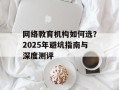 网络教育机构如何选？2025年避坑指南与深度测评