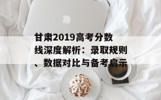 甘肃2019高考分数线深度解析：录取规则、数据对比与备考启示