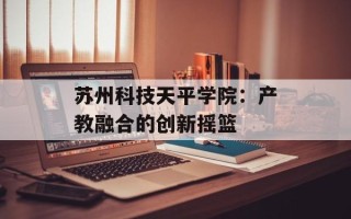 苏州科技天平学院：产教融合的创新摇篮