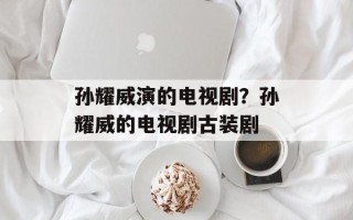 孙耀威演的电视剧？孙耀威的电视剧古装剧