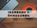 3天去哪里旅游好 三天时间适合去哪里玩