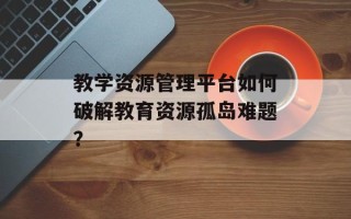 教学资源管理平台如何破解教育资源孤岛难题？