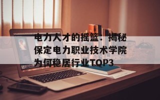 电力人才的摇篮：揭秘保定电力职业技术学院为何稳居行业TOP3