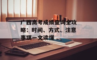 广西高考成绩查询全攻略：时间、方式、注意事项一文读懂