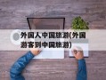 外国人中国旅游(外国游客到中国旅游)
