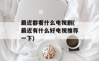 最近都看什么电视剧(最近有什么好电视推荐一下)