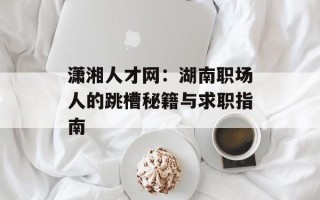 潇湘人才网：湖南职场人的跳槽秘籍与求职指南