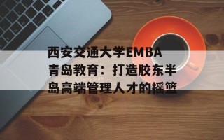 西安交通大学EMBA青岛教育：打造胶东半岛高端管理人才的摇篮
