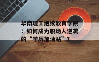 华南理工继续教育学院：如何成为职场人逆袭的“学历加油站”？