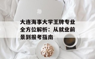 大连海事大学王牌专业全方位解析：从就业前景到报考指南