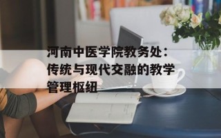 河南中医学院教务处：传统与现代交融的教学管理枢纽