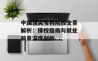 中国顶尖专科院校全景解析：择校指南与就业前景深度剖析