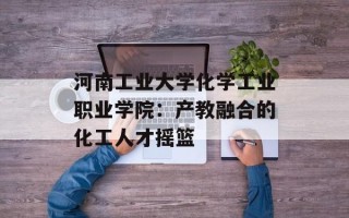 河南工业大学化学工业职业学院：产教融合的化工人才摇篮