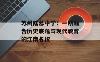 苏州陆慕中学：一所融合历史底蕴与现代教育的江南名校
