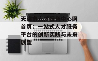 天津市人才服务中心网首页：一站式人才服务平台的创新实践与未来展望