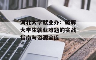 河北大学就业办：破解大学生就业难题的实战指南与资源宝库