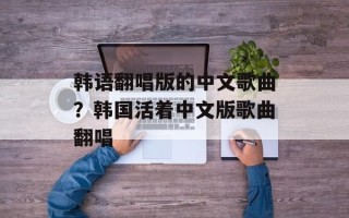 韩语翻唱版的中文歌曲？韩国活着中文版歌曲翻唱