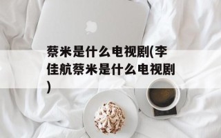 蔡米是什么电视剧(李佳航蔡米是什么电视剧)
