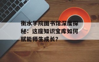 衡水学院图书馆深度探秘：这座知识宝库如何赋能师生成长？