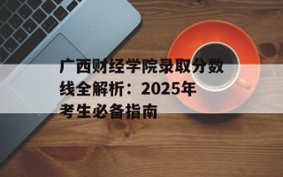 广西财经学院录取分数线全解析：2025年考生必备指南