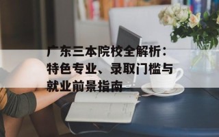 广东三本院校全解析：特色专业、录取门槛与就业前景指南