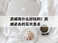 武威有什么好玩的？武威必去的五大景点
