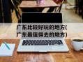 广东比较好玩的地方(广东最值得去的地方)