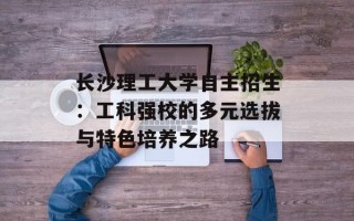 长沙理工大学自主招生：工科强校的多元选拔与特色培养之路