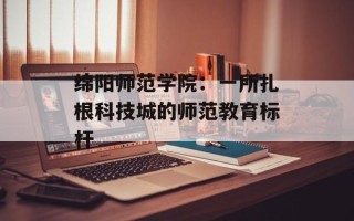 绵阳师范学院：一所扎根科技城的师范教育标杆