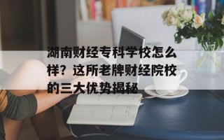 湖南财经专科学校怎么样？这所老牌财经院校的三大优势揭秘
