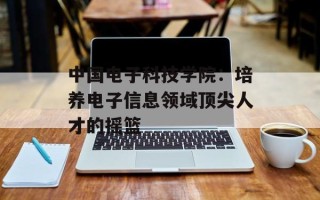 中国电子科技学院：培养电子信息领域顶尖人才的摇篮