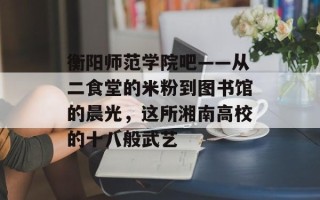 衡阳师范学院吧——从二食堂的米粉到图书馆的晨光，这所湘南高校的十八般武艺