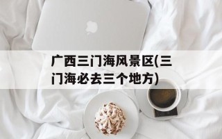 广西三门海风景区(三门海必去三个地方)