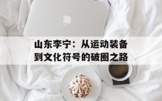 山东李宁：从运动装备到文化符号的破圈之路