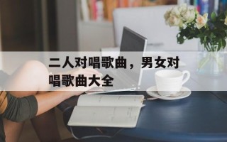 二人对唱歌曲，男女对唱歌曲大全