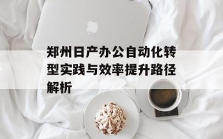 郑州日产办公自动化转型实践与效率提升路径解析