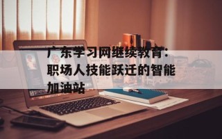 广东学习网继续教育：职场人技能跃迁的智能加油站