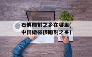 石佛雕刻之乡在哪里(中国橄榄核雕刻之乡)