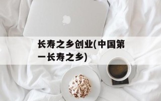 长寿之乡创业(中国第一长寿之乡)