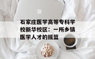 石家庄医学高等专科学校新华校区：一所乡镇医学人才的摇篮