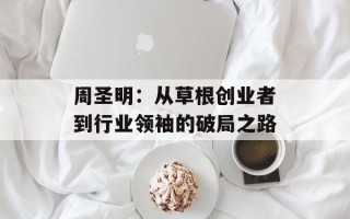 周圣明：从草根创业者到行业领袖的破局之路