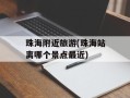 珠海附近旅游(珠海站离哪个景点最近)
