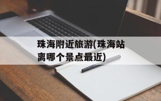 珠海附近旅游(珠海站离哪个景点最近)