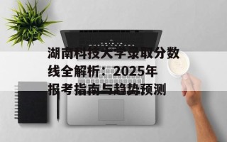 湖南科技大学录取分数线全解析：2025年报考指南与趋势预测