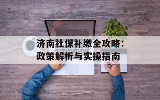 济南社保补缴全攻略：政策解析与实操指南