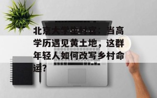 北京大学生村官：当高学历遇见黄土地，这群年轻人如何改写乡村命运？